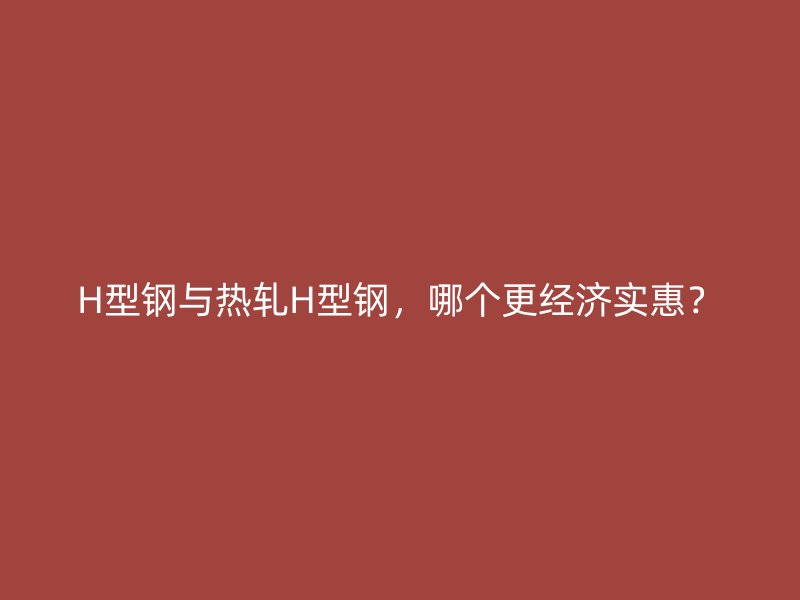 H型鋼與熱軋H型鋼，哪個更經(jīng)濟實惠？