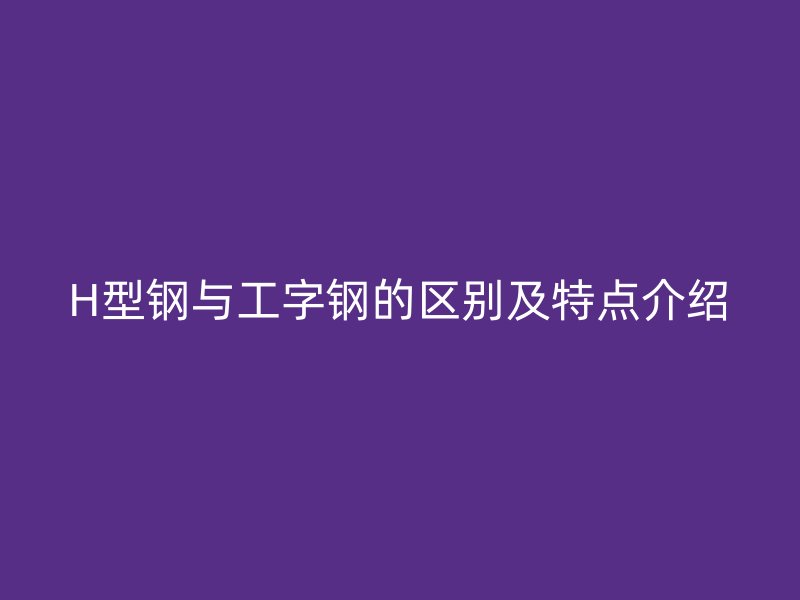 H型鋼與工字鋼的區(qū)別及特點(diǎn)介紹