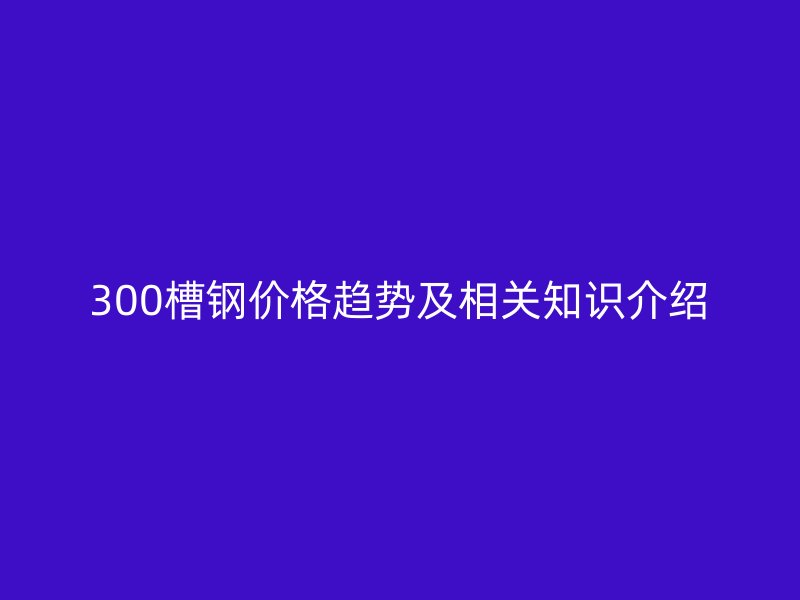 300槽鋼價格趨勢及相關知識介紹