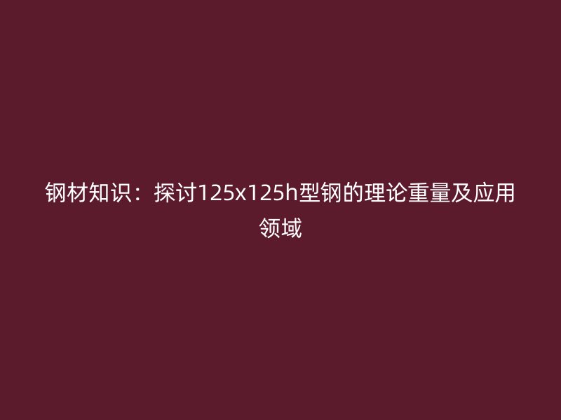 鋼材知識(shí)：探討125x125h型鋼的理論重量及應(yīng)用領(lǐng)域