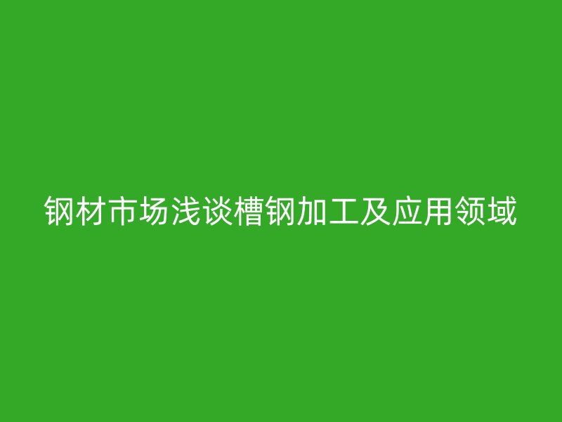 鋼材市場(chǎng)淺談槽鋼加工及應(yīng)用領(lǐng)域