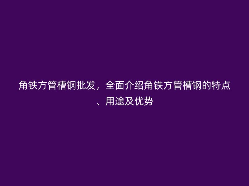 角鐵方管槽鋼批發(fā)，全面介紹角鐵方管槽鋼的特點(diǎn)、用途及優(yōu)勢(shì)
