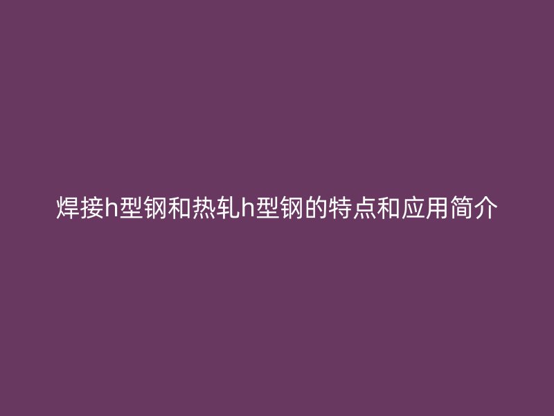 焊接h型鋼和熱軋h型鋼的特點(diǎn)和應(yīng)用簡介