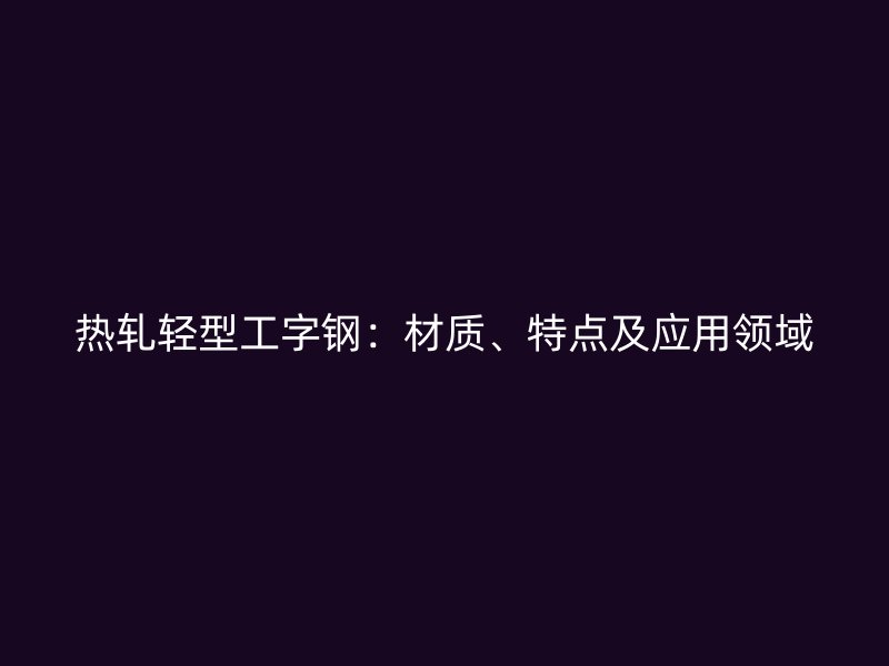 熱軋輕型工字鋼：材質(zhì)、特點(diǎn)及應(yīng)用領(lǐng)域