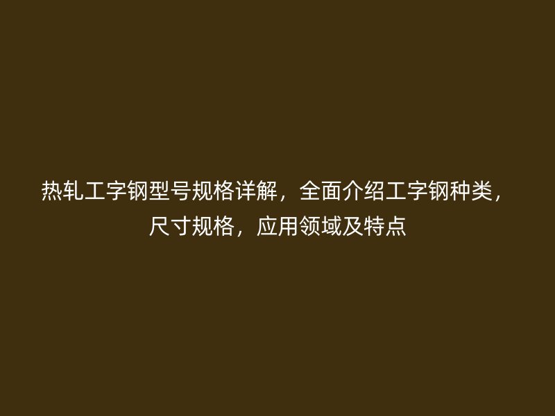 熱軋工字鋼型號規(guī)格詳解，全面介紹工字鋼種類，尺寸規(guī)格，應(yīng)用領(lǐng)域及特點