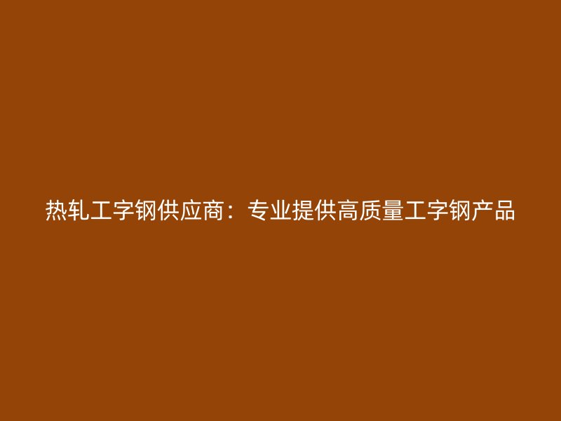 熱軋工字鋼供應(yīng)商：專業(yè)提供高質(zhì)量工字鋼產(chǎn)品