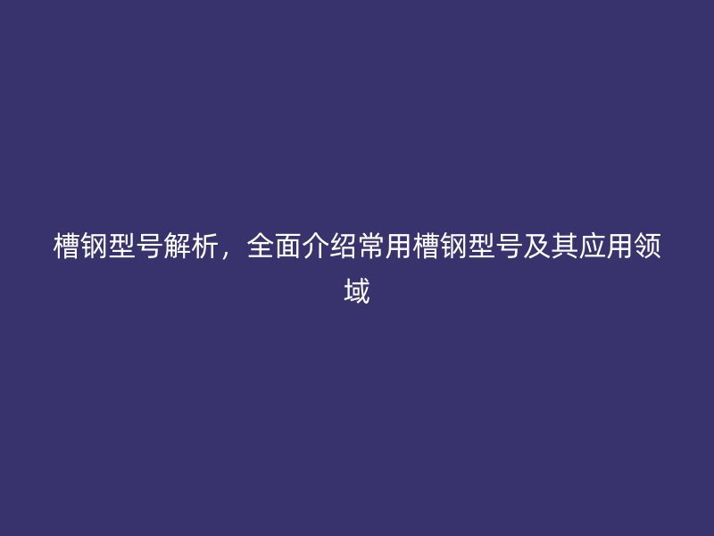 槽鋼型號解析，全面介紹常用槽鋼型號及其應(yīng)用領(lǐng)域