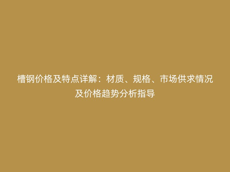 槽鋼價格及特點詳解：材質、規(guī)格、市場供求情況及價格趨勢分析指導