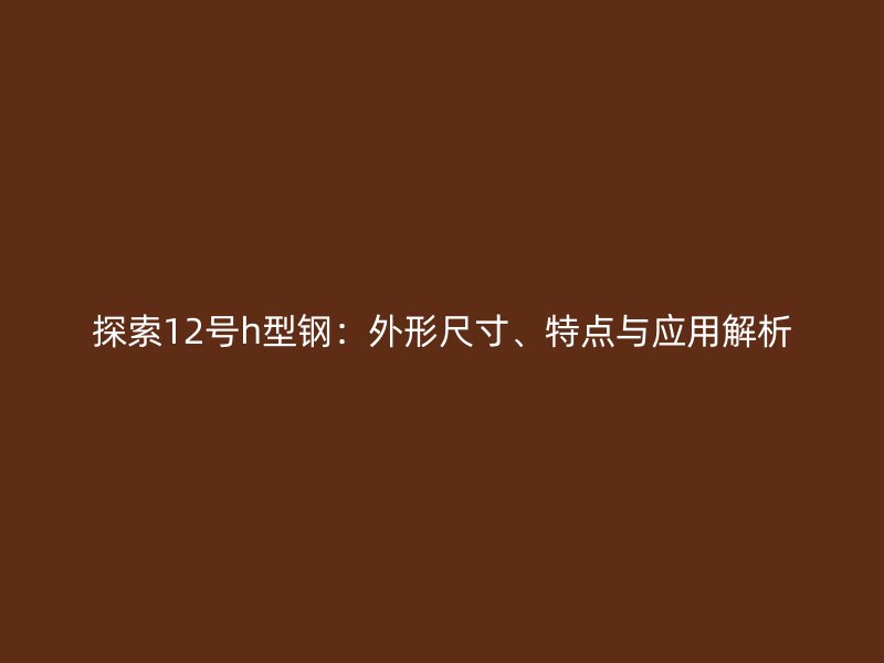 探索12號h型鋼：外形尺寸、特點(diǎn)與應(yīng)用解析