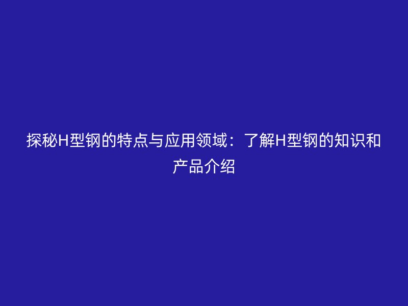 探秘H型鋼的特點與應(yīng)用領(lǐng)域：了解H型鋼的知識和產(chǎn)品介紹