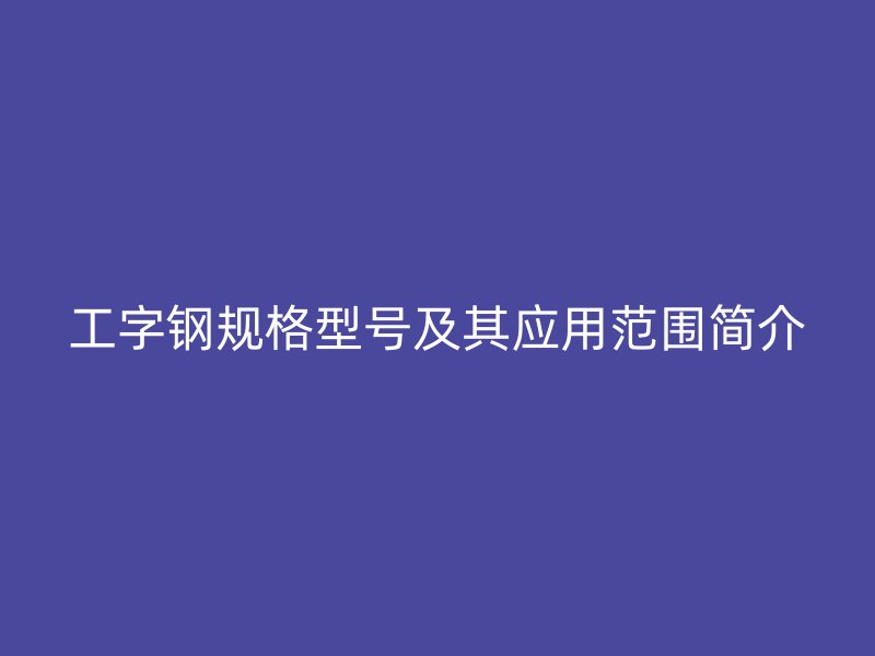 工字鋼規(guī)格型號(hào)及其應(yīng)用范圍簡(jiǎn)介