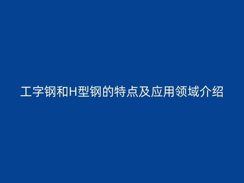 工字鋼和H型鋼的特點及應用領(lǐng)域介紹