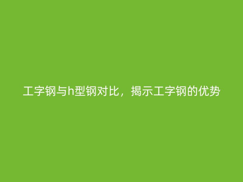 工字鋼與h型鋼對(duì)比，揭示工字鋼的優(yōu)勢(shì)