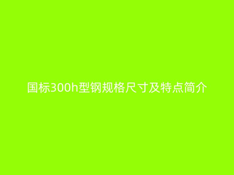 國標300h型鋼規(guī)格尺寸及特點簡介