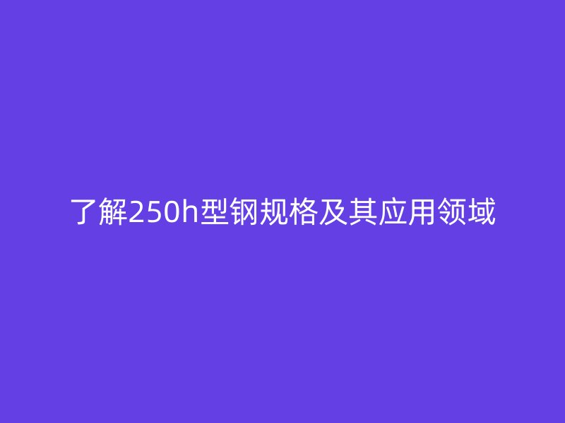 了解250h型鋼規(guī)格及其應(yīng)用領(lǐng)域