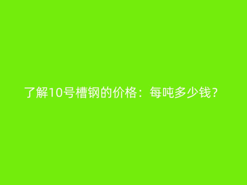 了解10號槽鋼的價格：每噸多少錢？