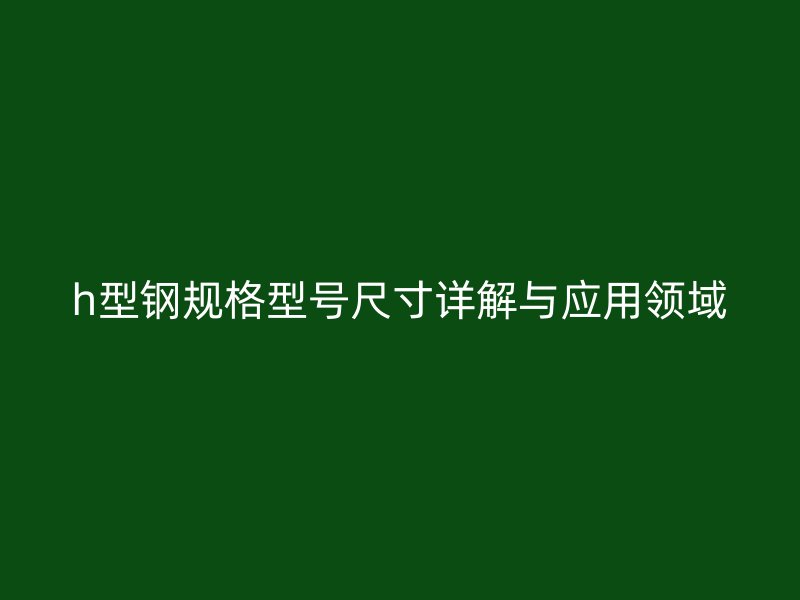 h型鋼規(guī)格型號尺寸詳解與應(yīng)用領(lǐng)域