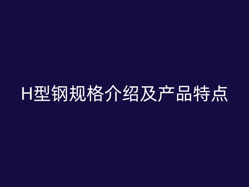 H型鋼規(guī)格介紹及產(chǎn)品特點(diǎn)