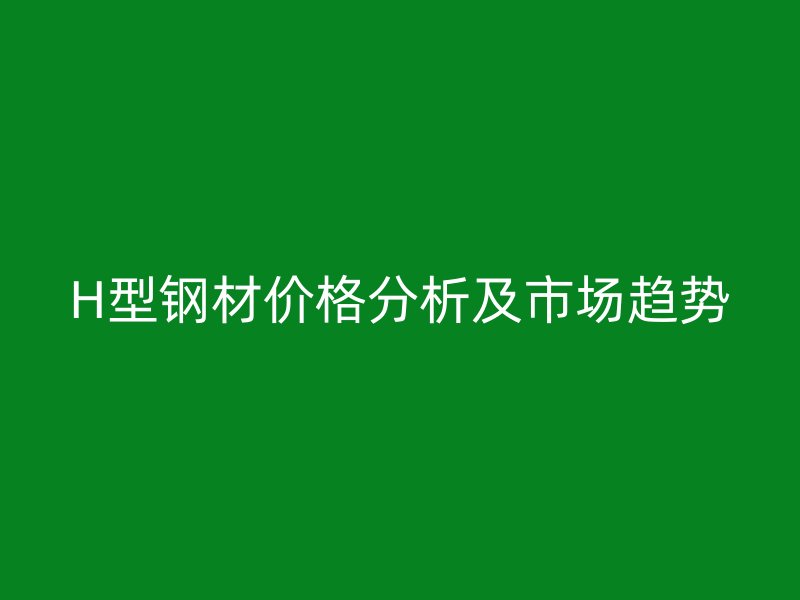 H型鋼材價(jià)格分析及市場(chǎng)趨勢(shì)