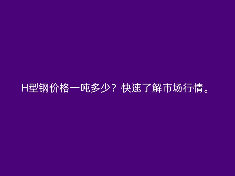 H型鋼價(jià)格一噸多少？快速了解市場(chǎng)行情。
