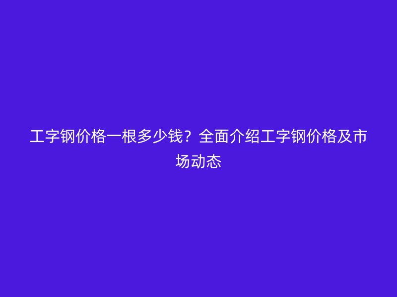 工字鋼價(jià)格一根多少錢？全面介紹工字鋼價(jià)格及市場動態(tài)
