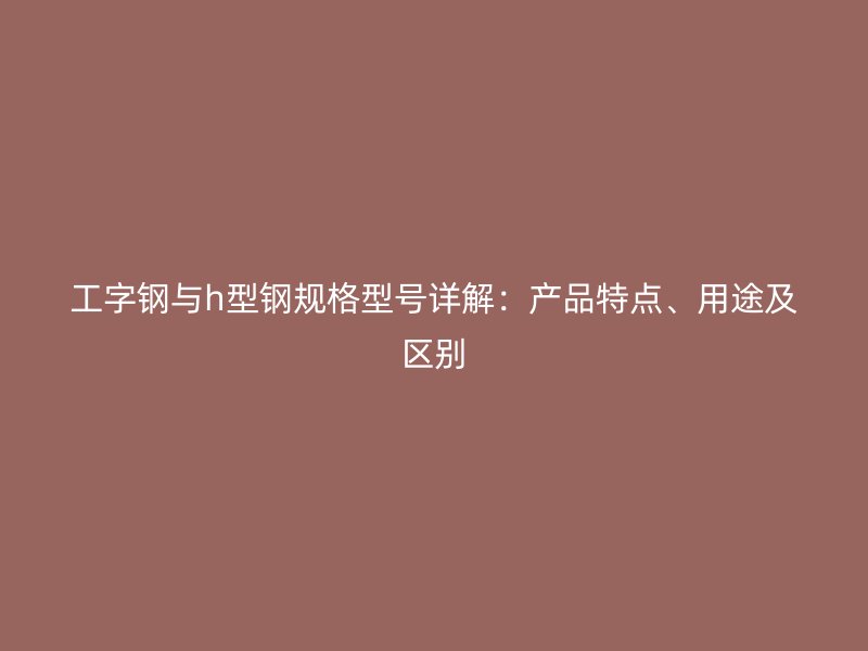 工字鋼與h型鋼規(guī)格型號詳解：產(chǎn)品特點、用途及區(qū)別