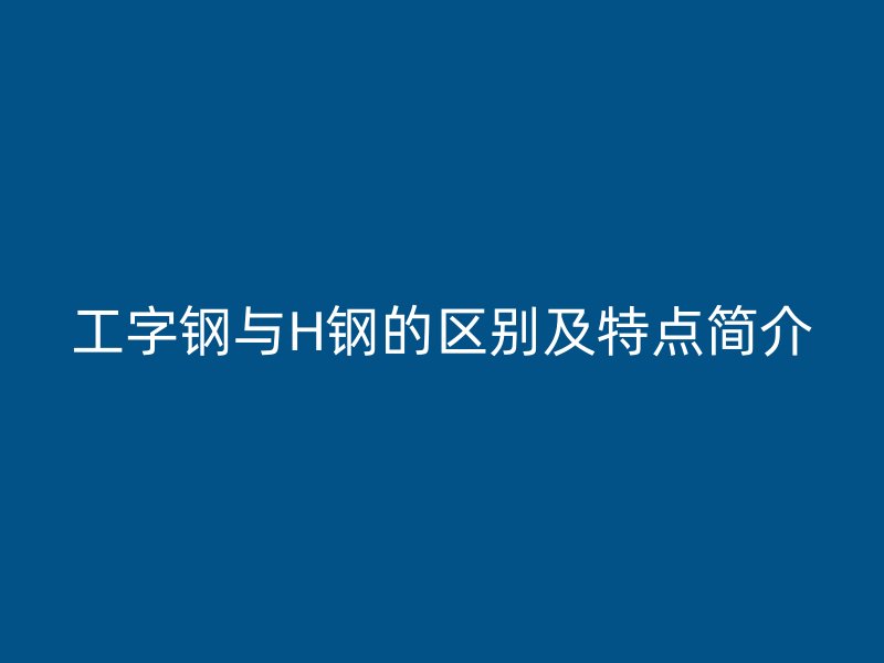 工字鋼與H鋼的區(qū)別及特點(diǎn)簡(jiǎn)介